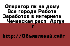 Оператор пк на дому - Все города Работа » Заработок в интернете   . Чеченская респ.,Аргун г.